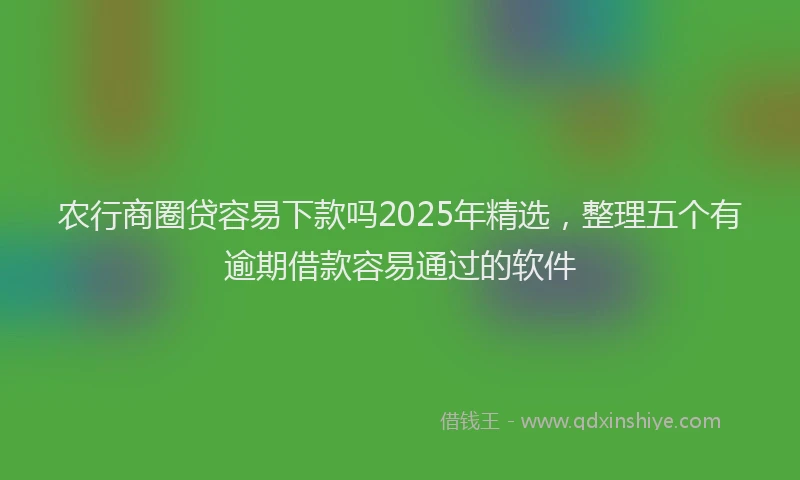 农行商圈贷容易下款吗2025年精选，整理五个有逾期借款容易通过的软件