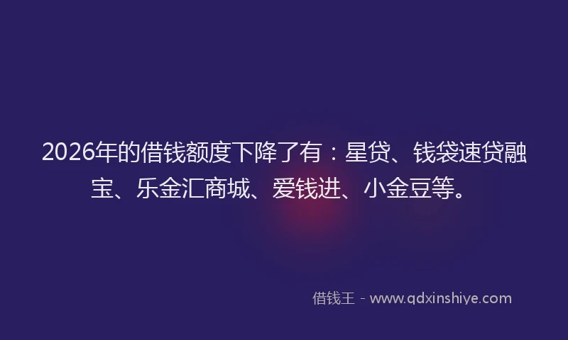 2026年的借钱额度下降了有：星贷、钱袋速贷融宝、乐金汇商城、爱钱进、小金豆等。