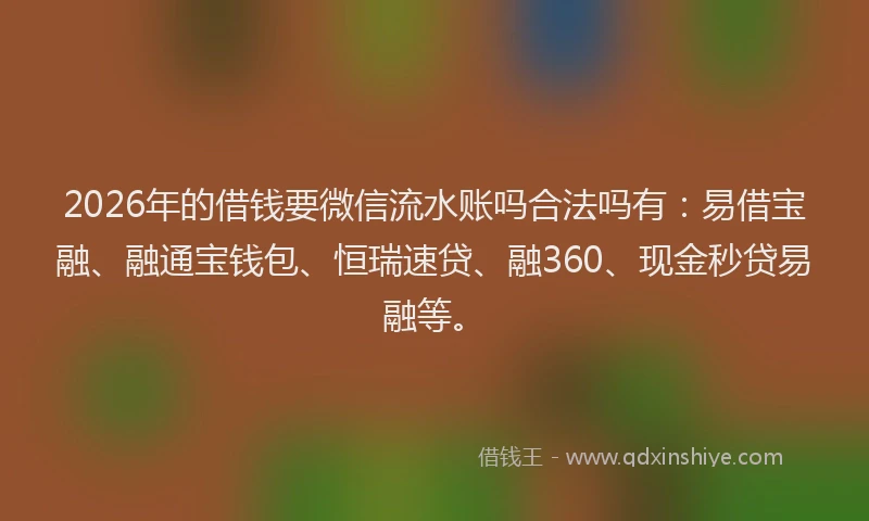 2026年的借钱要微信流水账吗合法吗有：易借宝融、融通宝钱包、恒瑞速贷、融360、现金秒贷易融等。