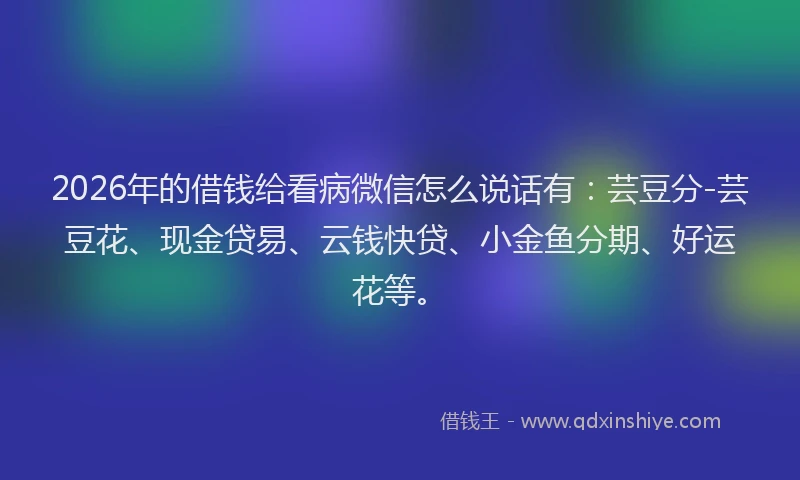 2026年的借钱给看病微信怎么说话有：芸豆分-芸豆花、现金贷易、云钱快贷、小金鱼分期、好运花等。