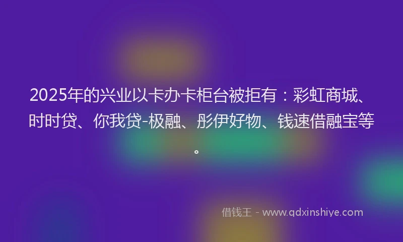 2025年的兴业以卡办卡柜台被拒有：彩虹商城、时时贷、你我贷-极融、彤伊好物、钱速借融宝等。