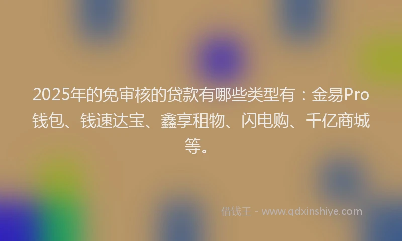 2025年的免审核的贷款有哪些类型有：金易Pro钱包、钱速达宝、鑫享租物、闪电购、千亿商城等。