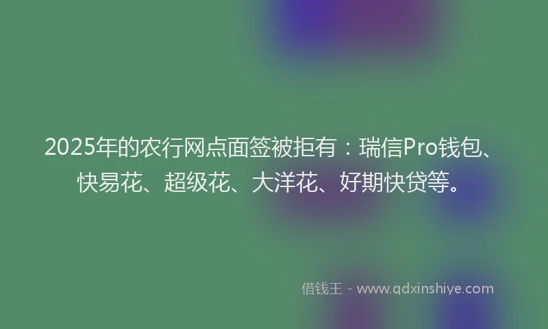 2025年的农行网点面签被拒有：瑞信Pro钱包、快易花、超级花、大洋花、好期快贷等。