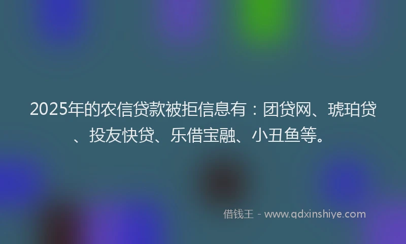 2025年的农信贷款被拒信息有：团贷网、琥珀贷、投友快贷、乐借宝融、小丑鱼等。