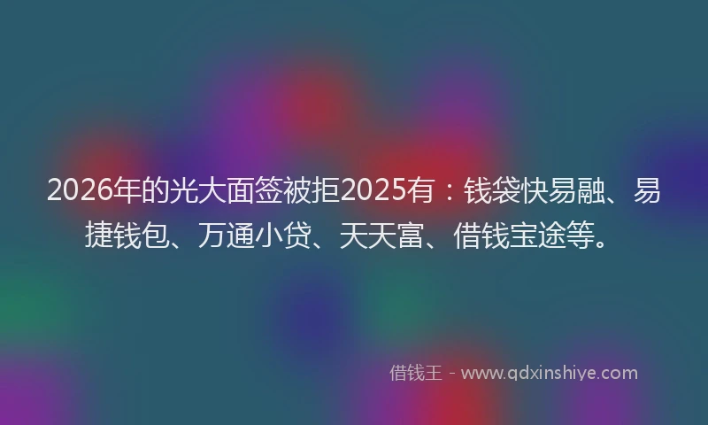 2026年的光大面签被拒2025有：钱袋快易融、易捷钱包、万通小贷、天天富、借钱宝途等。