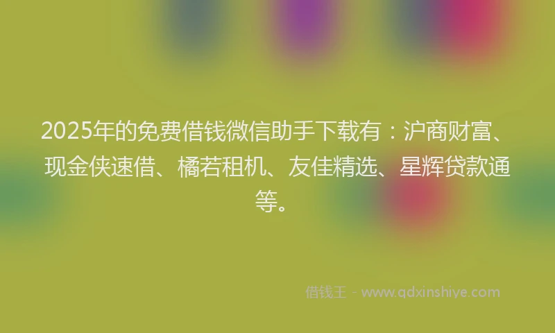2025年的免费借钱微信助手下载有：沪商财富、现金侠速借、橘若租机、友佳精选、星辉贷款通等。