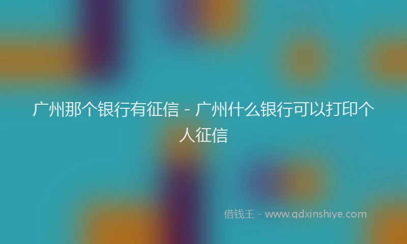 广州那个银行有征信 - 广州什么银行可以打印个人征信