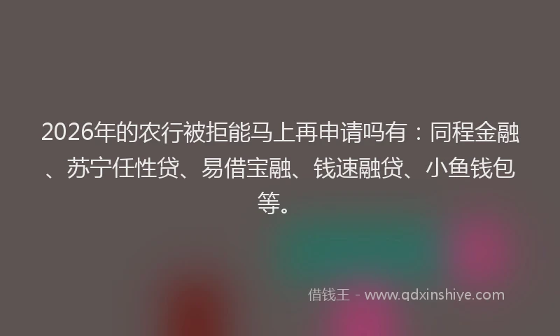 2026年的农行被拒能马上再申请吗有：同程金融、苏宁任性贷、易借宝融、钱速融贷、小鱼钱包等。