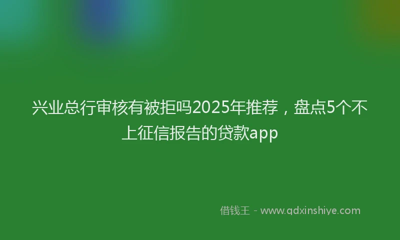 兴业总行审核有被拒吗2025年推荐，盘点5个不上征信报告的贷款app