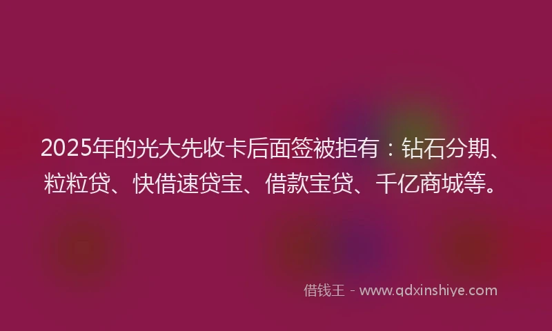 2025年的光大先收卡后面签被拒有：钻石分期、粒粒贷、快借速贷宝、借款宝贷、千亿商城等。