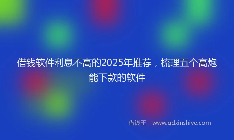 借钱软件利息不高的2025年推荐,梳理五个高炮能下款的软件