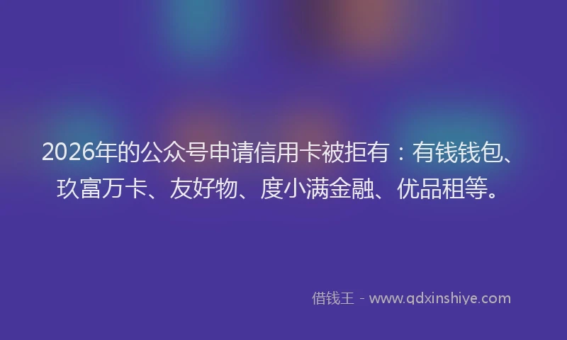 2026年的公众号申请信用卡被拒有：有钱钱包、玖富万卡、友好物、度小满金融、优品租等。
