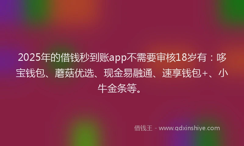 2025年的借钱秒到账app不需要审核18岁有：哆宝钱包、蘑菇优选、现金易融通、速享钱包+、小牛金条等。