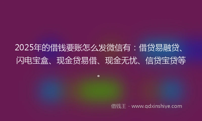 2025年的借钱要账怎么发微信有：借贷易融贷、闪电宝盒、现金贷易借、现金无忧、信贷宝贷等。