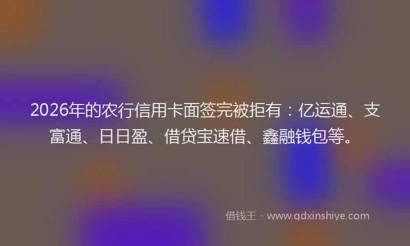 2026年的农行信用卡面签完被拒有：亿运通、支富通、日日盈、借贷宝速借、鑫融钱包等。