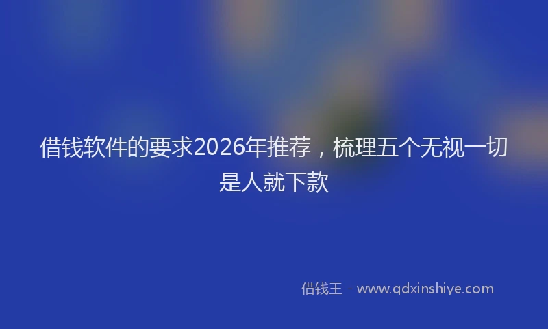 借钱软件的要求2026年推荐，梳理五个无视一切是人就下款