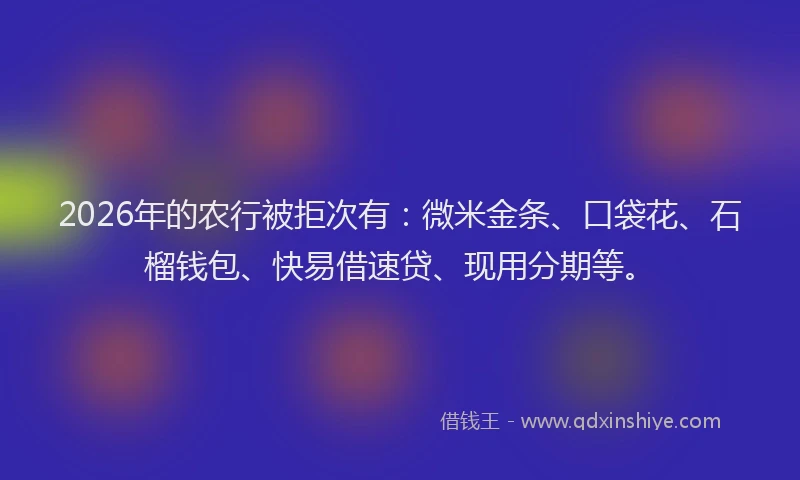 2026年的农行被拒次有：微米金条、口袋花、石榴钱包、快易借速贷、现用分期等。