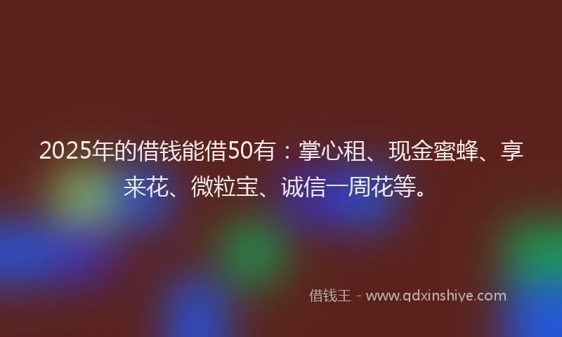 2025年的借钱能借50有：掌心租、现金蜜蜂、享来花、微粒宝、诚信一周花等。