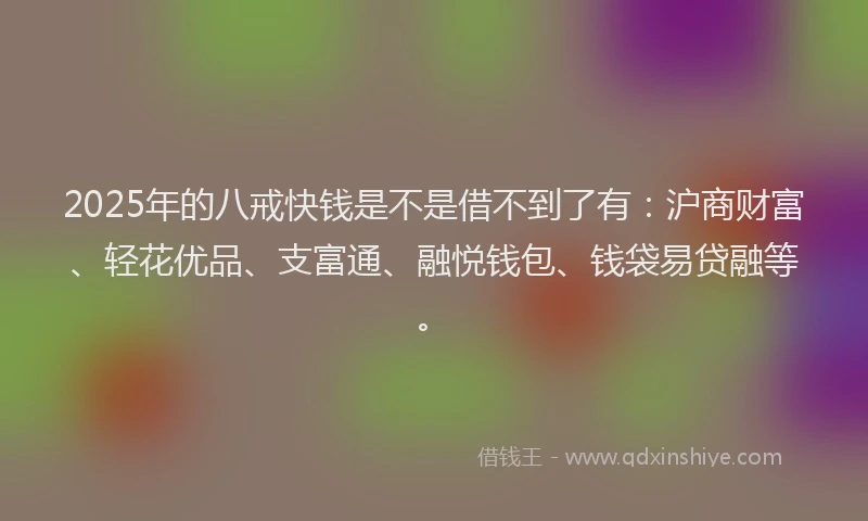2025年的八戒快钱是不是借不到了有：沪商财富、轻花优品、支富通、融悦钱包、钱袋易贷融等。