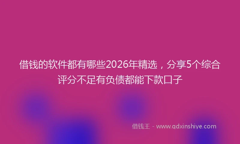 借钱的软件都有哪些2026年精选，分享5个综合评分不足有负债都能下款口子