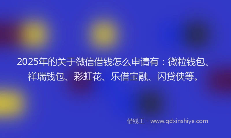 2025年的关于微信借钱怎么申请有：微粒钱包、祥瑞钱包、彩虹花、乐借宝融、闪贷侠等。