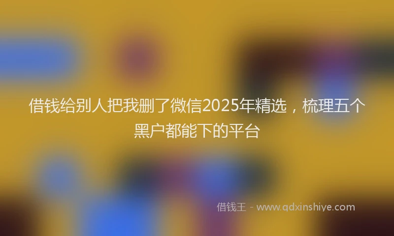 借钱给别人把我删了微信2025年精选，梳理五个黑户都能下的平台