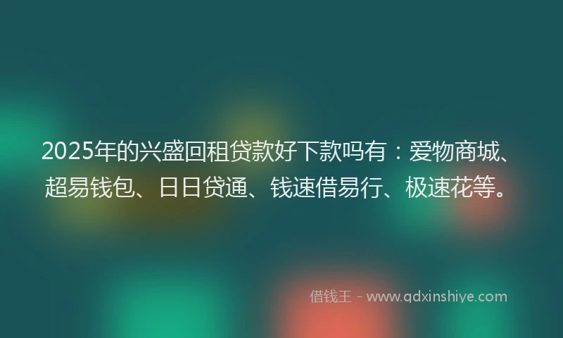 2025年的兴盛回租贷款好下款吗有：爱物商城、超易钱包、日日贷通、钱速借易行、极速花等。