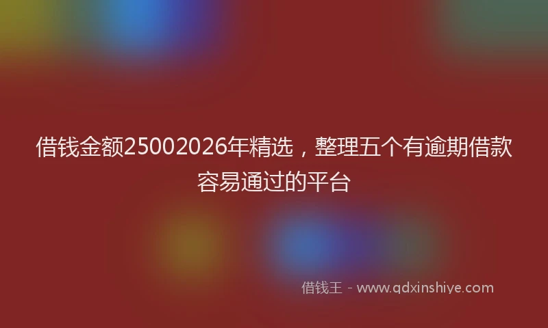 借钱金额25002026年精选，整理五个有逾期借款容易通过的平台