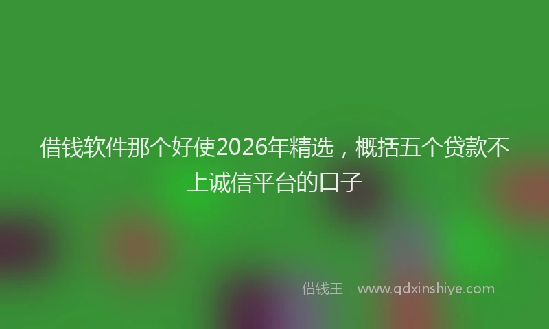 借钱软件那个好使2026年精选，概括五个贷款不上诚信平台的口子