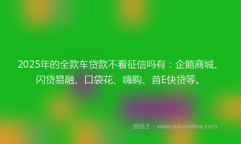 2025年的全款车贷款不看征信吗有:企鹅商城、闪贷易融、口袋花、嗨购、首E快贷等。