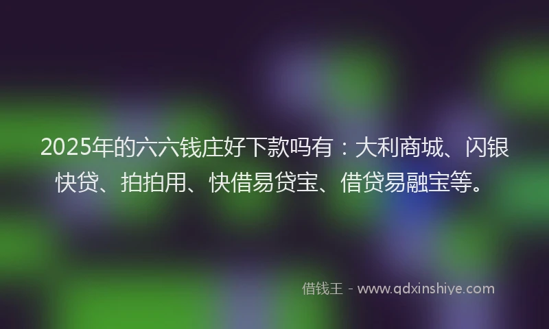 2025年的六六钱庄好下款吗有：大利商城、闪银快贷、拍拍用、快借易贷宝、借贷易融宝等。