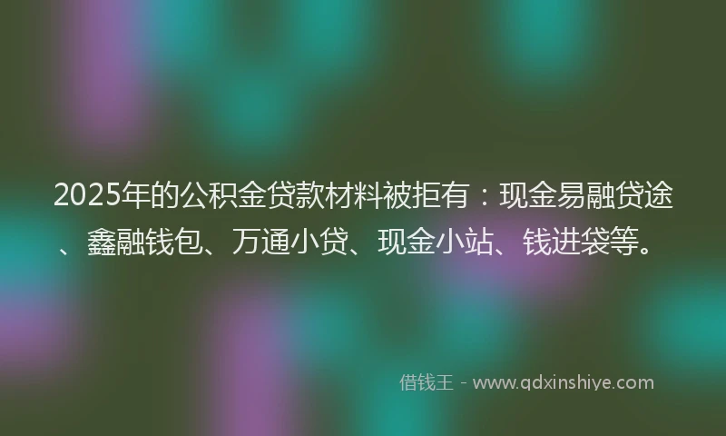 2025年的公积金贷款材料被拒有：现金易融贷途、鑫融钱包、万通小贷、现金小站、钱进袋等。