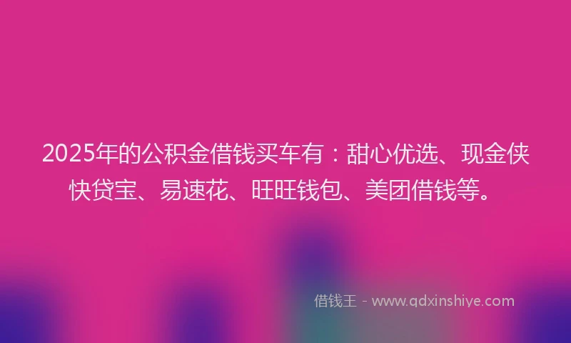 2025年的公积金借钱买车有：甜心优选、现金侠快贷宝、易速花、旺旺钱包、美团借钱等。