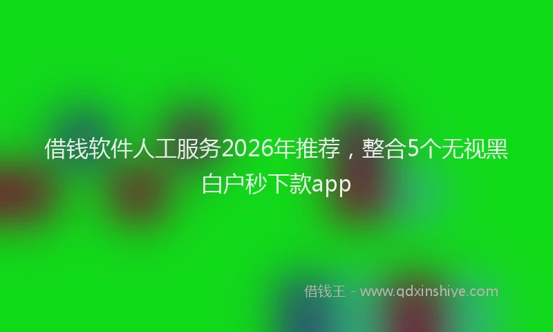 借钱软件人工服务2026年推荐,整合5个无视黑白户秒下款app