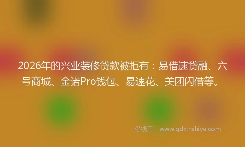 2026年的兴业装修贷款被拒有：易借速贷融、六号商城、金诺Pro钱包、易速花、美团闪借等。