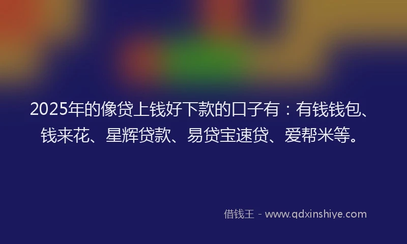2025年的像贷上钱好下款的口子有：有钱钱包、钱来花、星辉贷款、易贷宝速贷、爱帮米等。