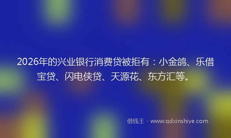 2026年的兴业银行消费贷被拒有：小金鸽、乐借宝贷、闪电侠贷、天源花、东方汇等。