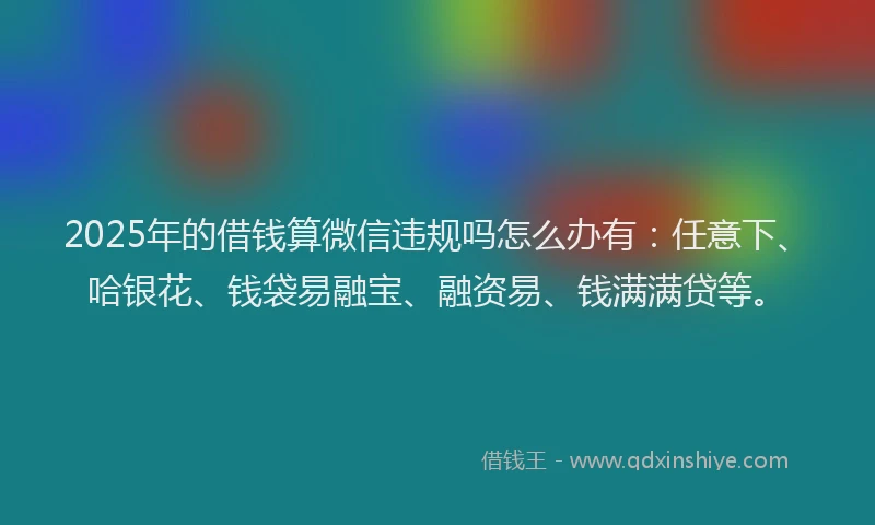 2025年的借钱算微信违规吗怎么办有：任意下、哈银花、钱袋易融宝、融资易、钱满满贷等。