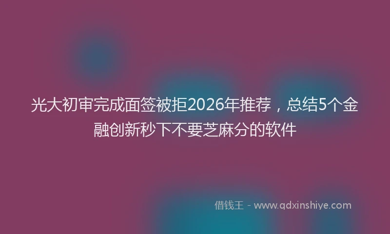 光大初审完成面签被拒2026年推荐，总结5个金融创新秒下不要芝麻分的软件