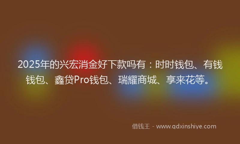 2025年的兴宏消金好下款吗有：时时钱包、有钱钱包、鑫贷Pro钱包、瑞耀商城、享来花等。
