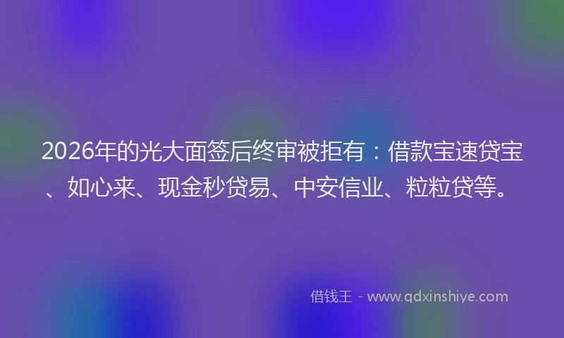 2026年的光大面签后终审被拒有：借款宝速贷宝、如心来、现金秒贷易、中安信业、粒粒贷等。