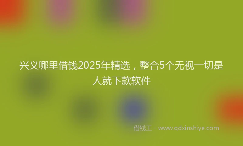 兴义哪里借钱2025年精选，整合5个无视一切是人就下款软件