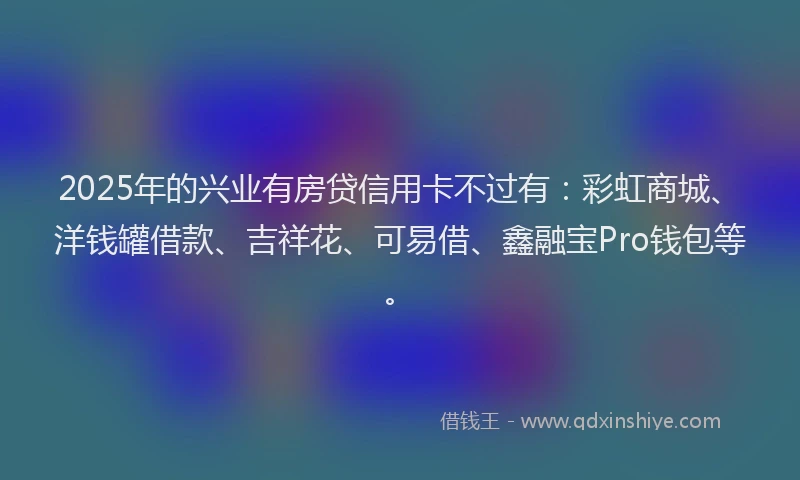 2025年的兴业有房贷信用卡不过有：彩虹商城、洋钱罐借款、吉祥花、可易借、鑫融宝Pro钱包等。