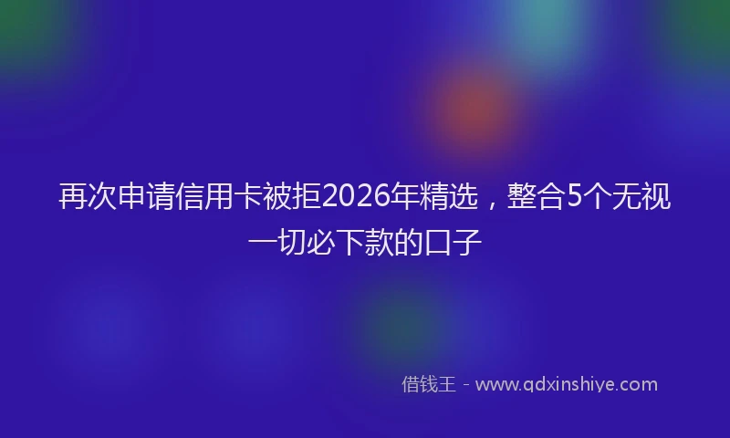 再次申请信用卡被拒2026年精选，整合5个无视一切必下款的口子