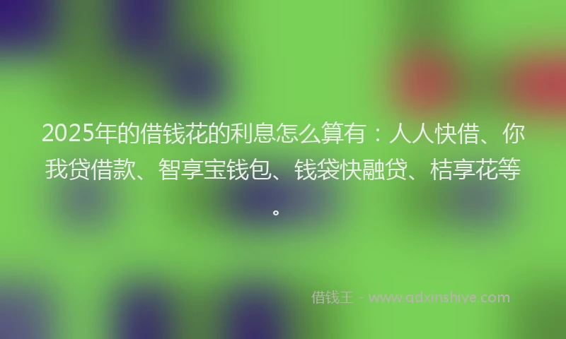 2025年的借钱花的利息怎么算有：人人快借、你我贷借款、智享宝钱包、钱袋快融贷、桔享花等。