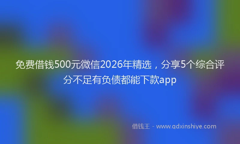 免费借钱500元微信2026年精选，分享5个综合评分不足有负债都能下款app