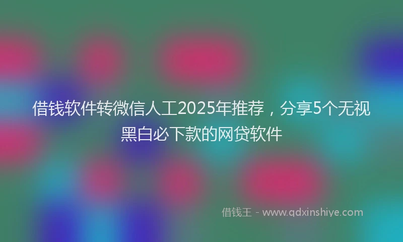 借钱软件转微信人工2025年推荐,分享5个无视黑白必下款的网贷软件