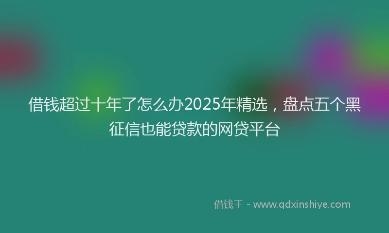 借钱超过十年了怎么办2025年精选，盘点五个黑征信也能贷款的网贷平台