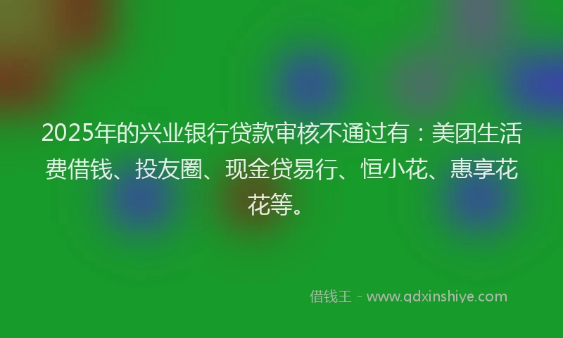 2025年的兴业银行贷款审核不通过有:美团生活费借钱、投友圈、现金贷易行、恒小花、惠享花花等。