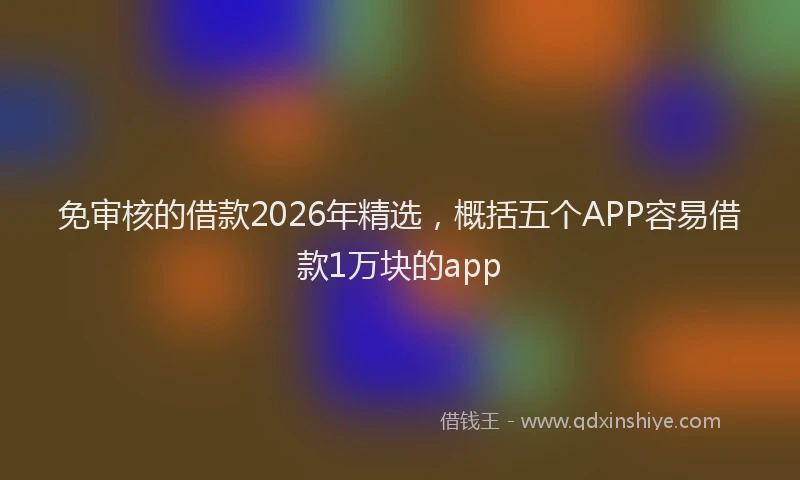 免审核的借款2026年精选，概括五个APP容易借款1万块的app
